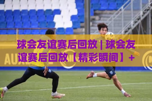 球会友谊赛后回放 | 球会友谊赛后回放【精彩瞬间】+ 如何高效重温每一场热身赛的战术细节🟨网上热门押球站对比大礼包导航小球粤语解说高水 球会友谊赛后回放 | 球会友谊赛后回放【精彩瞬间】+ 如何高效重温每一场热身赛的战术细节🟨网上热门押球站对比大礼包导航小球粤语解说高水