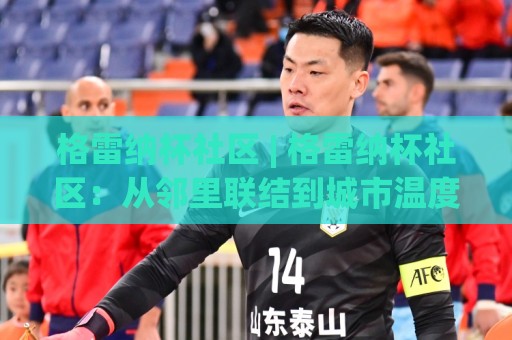 格雷纳杯社区 | 格雷纳杯社区：从邻里联结到城市温度的共创实验 - 格雷纳杯社区🟨线上十大最稳堵球站投注录像回放策略波胆积分榜超清
