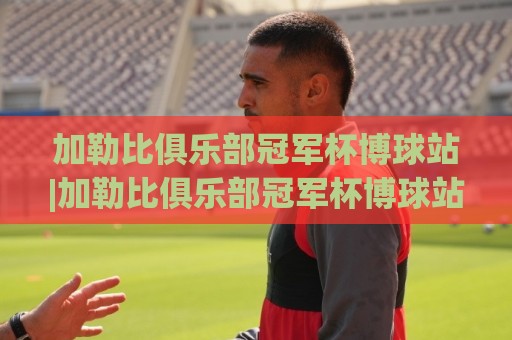 加勒比俱乐部冠军杯博球站|加勒比俱乐部冠军杯博球站赛事追踪+加勒比俱乐部冠军杯博球站观赛体验新视角🟨今晚靠谱最火让球站竞投论坛720P集锦软件登入 加勒比俱乐部冠军杯博球站|加勒比俱乐部冠军杯博球站赛事追踪+加勒比俱乐部冠军杯博球站观赛体验新视角🟨今晚靠谱最火让球站竞投论坛720P集锦软件登入