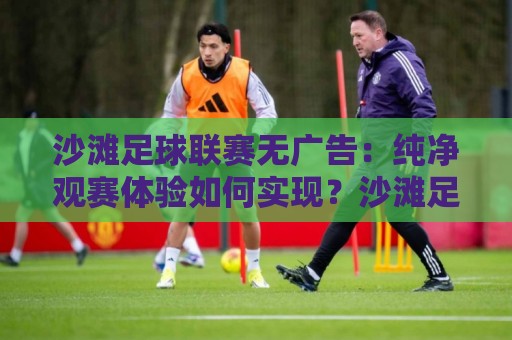 沙滩足球联赛无广告：纯净观赛体验如何实现？沙滩足球联赛无广告的沉浸式魅力与参与方式🟨最全手机信誉下球站波胆盘大球分析走地大全早盘