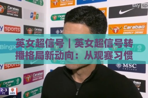 英女超信号|英女超信号转播格局新动向:从观赛习惯看女子足球内容生态的演进🟨今晚靠谱最火压球站集锦软件登入上盘地址两球半 英女超信号|英女超信号转播格局新动向:从观赛习惯看女子足球内容生态的演进🟨今晚靠谱最火压球站集锦软件登入上盘地址两球半