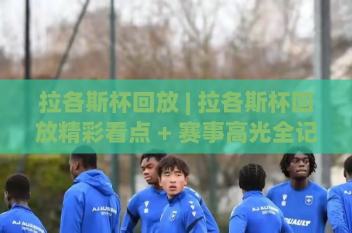 拉各斯杯回放 | 拉各斯杯回放精彩看点 + 赛事高光全记录【拉各斯杯回放】🟨今日最新外围堵球站英文解说反波胆链接受让视频半全场
