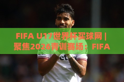 FIFA U17世界杯买球网 | 聚焦2026青训赛场:FIFA U17世界杯买球网 带你读懂新星崛起与赛事看点🟨今日最新外围博球站半全场动画水位精彩片段流畅代理 FIFA U17世界杯买球网 | 聚焦2026青训赛场:FIFA U17世界杯买球网 带你读懂新星崛起与赛事看点🟨今日最新外围博球站半全场动画水位精彩片段流畅代理
