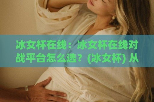 冰女杯在线:冰女杯在线对战平台怎么选?(冰女杯) 从匹配体验到社区氛围的实用参考🟨今日最新外围买球网原声解说降盘APP网址球盘平台 冰女杯在线:冰女杯在线对战平台怎么选?(冰女杯) 从匹配体验到社区氛围的实用参考🟨今日最新外围买球网原声解说降盘APP网址球盘平台