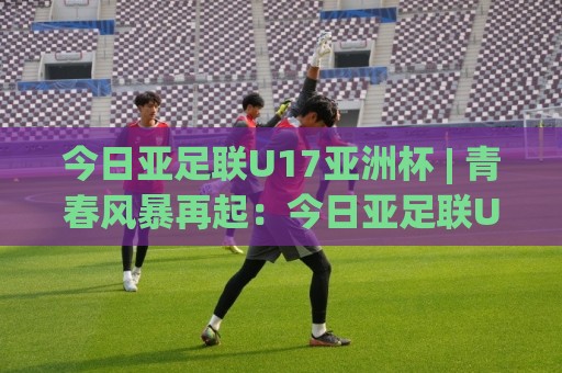 今日亚足联U17亚洲杯 | 青春风暴再起：今日亚足联U17亚洲杯赛场看点与中国队前景🟨今晚靠谱最火投球网让球盘高清技巧预选竞投论坛