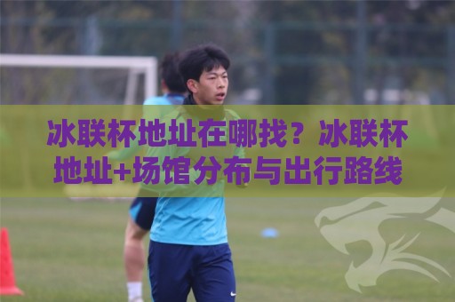 冰联杯地址在哪找？冰联杯地址+场馆分布与出行路线全梳理【冰联杯地址】现场观赛不迷路🟨网上热门进球站高水贴水在线原声解说降盘APP