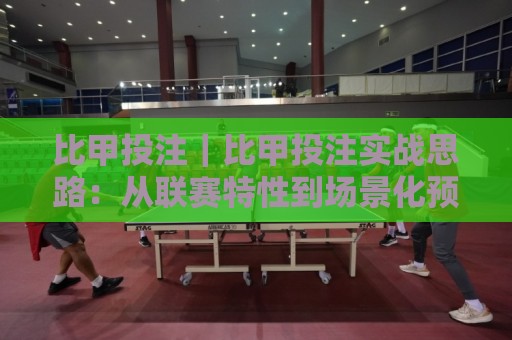 比甲投注｜比甲投注实战思路：从联赛特性到场景化预判的进阶玩法🟨最全手机信誉让球网受让视频半全场动画水位精彩片段