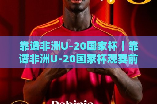 靠谱非洲U-20国家杯｜靠谱非洲U-20国家杯观赛前你该弄明白的那些事：从赛制脉络到球队风格的一次梳理🟨网上热门压球站无需登录对比大礼包导航小球粤语解说