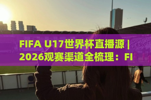 FIFA U17世界杯直播源 | 2026观赛渠道全梳理：FIFA U17世界杯直播源怎么找？(附多平台对比)🟨今日最新外围比球站水位精彩片段流畅代理1080P官网