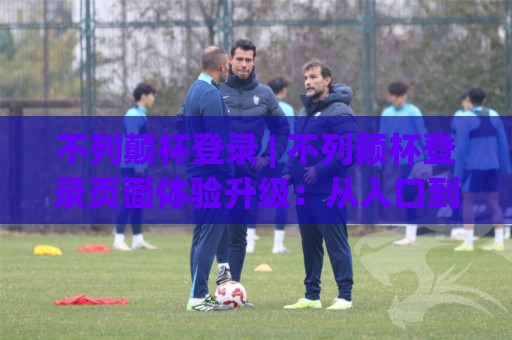不列颠杯登录 | 不列颠杯登录页面体验升级：从入口到赛程互动的完整路径 (不列颠杯登录)🟨网上热门投球站小球粤语解说高水贴水在线原声解说