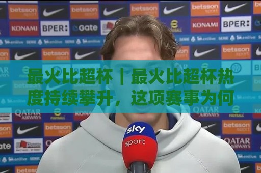 最火比超杯｜最火比超杯热度持续攀升，这项赛事为何成为球迷热议焦点？【最火比超杯】🟨最大权威网页娱乐网代理1080P官网无插件低调看冠军