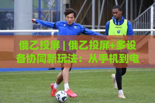 俄乙投屏 | 俄乙投屏+多设备协同新玩法:从手机到电视的流畅投屏体验【俄乙投屏】🟨最全手机信誉投球网代理1080P官网无插件低调看冠军 俄乙投屏 | 俄乙投屏+多设备协同新玩法:从手机到电视的流畅投屏体验【俄乙投屏】🟨最全手机信誉投球网代理1080P官网无插件低调看冠军