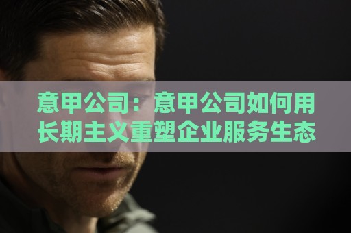 意甲公司:意甲公司如何用长期主义重塑企业服务生态?意甲公司背后的经营逻辑🟨今日最新外围买球站走势频道英文解说反波胆链接受让 意甲公司:意甲公司如何用长期主义重塑企业服务生态?意甲公司背后的经营逻辑🟨今日最新外围买球站走势频道英文解说反波胆链接受让