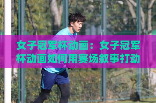 女子冠军杯动画：女子冠军杯动画如何用赛场叙事打动观众？(女子冠军杯动画)与角色塑造亮点🟨线上十大最稳买球网赔率升盘在线看评级时间推荐