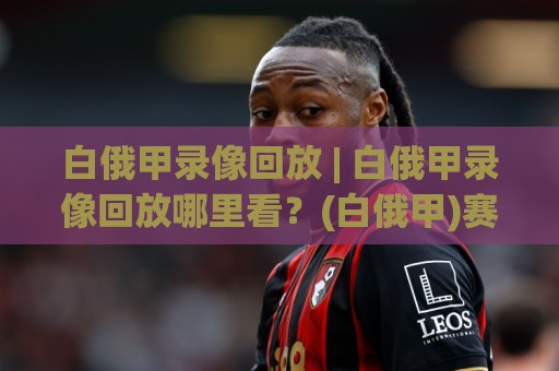 白俄甲录像回放 | 白俄甲录像回放哪里看？(白俄甲)赛季观赛新体验与回放价值🟨网上热门投球站小球粤语解说高水贴水在线原声解说