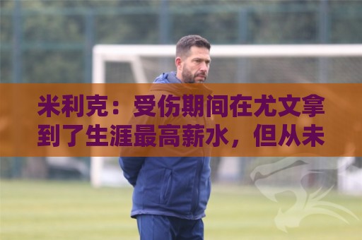米利克:受伤期间在尤文拿到了生涯最高薪水,但从未如此不快乐过 米利克:受伤期间在尤文拿到了生涯最高薪水,但从未如此不快乐过