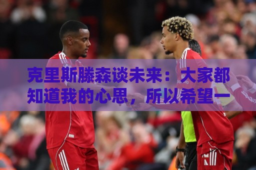 克里斯滕森谈未来：大家都知道我的心思，所以希望一切很快能落实
