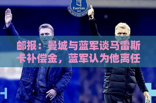邮报:曼城与蓝军谈马雷斯卡补偿金,蓝军认为他离任是崩盘原因 邮报:曼城与蓝军谈马雷斯卡补偿金,蓝军认为他离任是崩盘原因