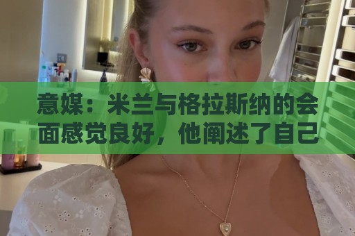 意媒:米兰与格拉斯纳的会面感觉良好,他阐述了自己对米兰的设想 意媒:米兰与格拉斯纳的会面感觉良好,他阐述了自己对米兰的设想
