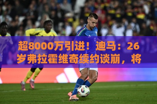超8000万引进！迪马：26岁弗拉霍维奇续约谈崩，将自由身离开尤文