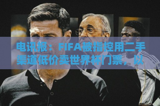电讯报:FIFA被指控用二手渠道低价卖世界杯门票,以避免退差价 电讯报:FIFA被指控用二手渠道低价卖世界杯门票,以避免退差价