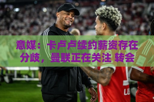 意媒:卡卢卢续约薪资存在分歧,曼联正在关注 转会费至少4000万 意媒:卡卢卢续约薪资存在分歧,曼联正在关注 转会费至少4000万