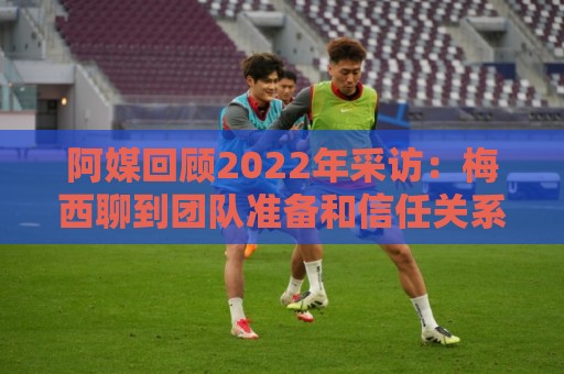 阿媒回顾2022年采访:梅西聊到团队准备和信任关系时落泪了 阿媒回顾2022年采访:梅西聊到团队准备和信任关系时落泪了