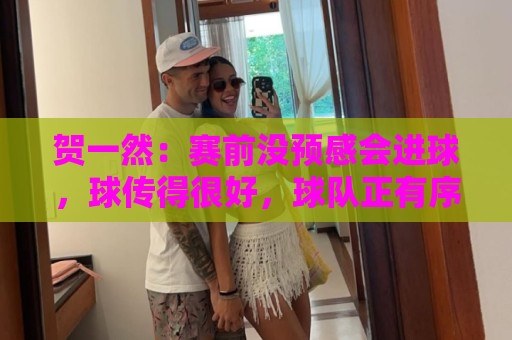 贺一然：赛前没预感会进球，球传得很好，球队正有序的备战亚运会