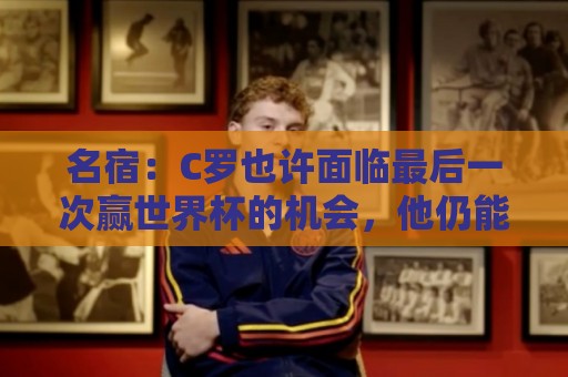 名宿:C罗也许面临最后一次赢世界杯的机会,他仍能决定比赛 名宿:C罗也许面临最后一次赢世界杯的机会,他仍能决定比赛