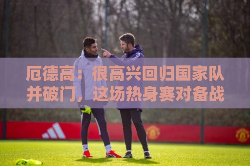 厄德高:很高兴回归国家队并破门,这场热身赛对备战很有帮助 厄德高:很高兴回归国家队并破门,这场热身赛对备战很有帮助