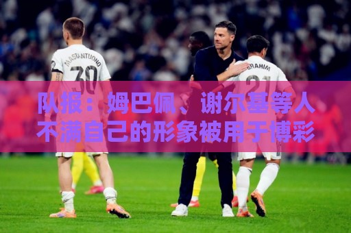 队报:姆巴佩、谢尔基等人不满自己的形象被用于博彩广告 队报:姆巴佩、谢尔基等人不满自己的形象被用于博彩广告