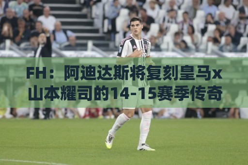 FH:阿迪达斯将复刻皇马x山本耀司的14-15赛季传奇黑龙球衣 FH:阿迪达斯将复刻皇马x山本耀司的14-15赛季传奇黑龙球衣