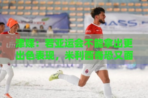 津媒:若亚运会不能拿出更出色表现,米利西奇恐又面临下课危机 津媒:若亚运会不能拿出更出色表现,米利西奇恐又面临下课危机