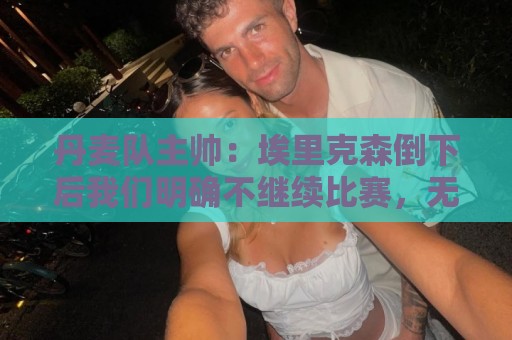 丹麦队主帅：埃里克森倒下后我们明确不继续比赛，无关是否友谊赛