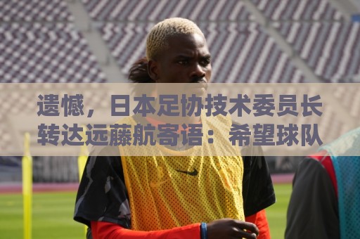 遗憾,日本足协技术委员长转达远藤航寄语:希望球队取得最好成绩 遗憾,日本足协技术委员长转达远藤航寄语:希望球队取得最好成绩
