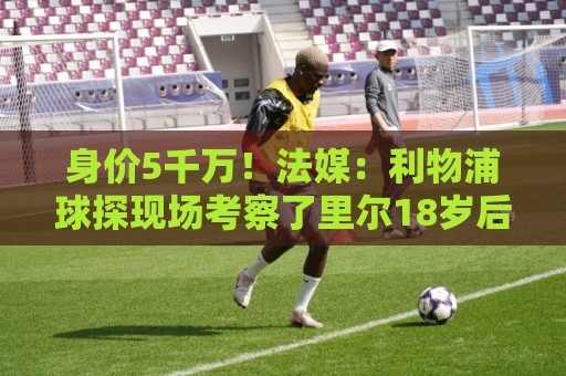 身价5千万!法媒:利物浦球探现场考察了里尔18岁后腰布阿迪 身价5千万!法媒:利物浦球探现场考察了里尔18岁后腰布阿迪