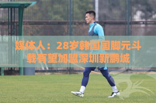 媒体人：28岁韩国国脚元斗载有望加盟深圳新鹏城