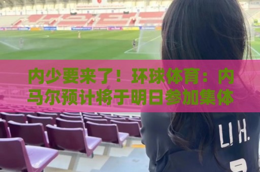 内少要来了!环球体育:内马尔预计将于明日参加集体训练 内少要来了!环球体育:内马尔预计将于明日参加集体训练