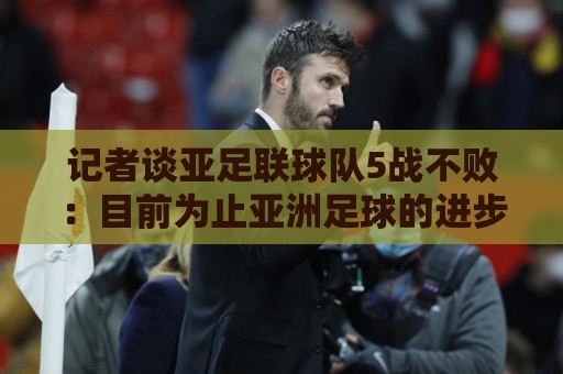 记者谈亚足联球队5战不败:目前为止亚洲足球的进步肉眼可见 记者谈亚足联球队5战不败:目前为止亚洲足球的进步肉眼可见