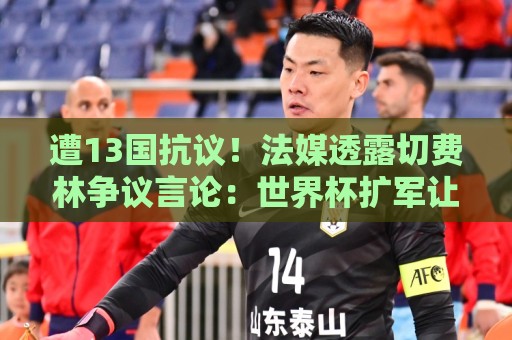 遭13国抗议!法媒透露切费林争议言论:世界杯扩军让很多比赛无聊 遭13国抗议!法媒透露切费林争议言论:世界杯扩军让很多比赛无聊
