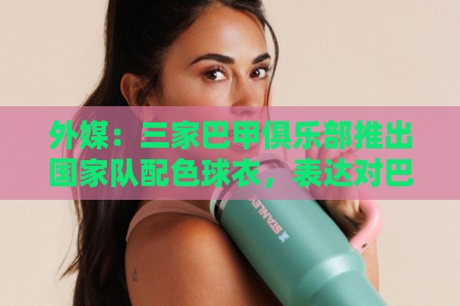 外媒:三家巴甲俱乐部推出国家队配色球衣,表达对巴西队支持 外媒:三家巴甲俱乐部推出国家队配色球衣,表达对巴西队支持